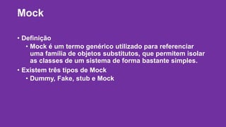 Mock 
• Definição 
• Mock é um termo genérico utilizado para referenciar 
uma família de objetos substitutos, que permitem isolar 
as classes de um sistema de forma bastante simples. 
• Existem três tipos de Mock 
• Dummy, Fake, stub e Mock 
 