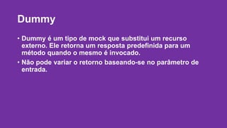 Dummy 
• Dummy é um tipo de mock que substitui um recurso 
externo. Ele retorna um resposta predefinida para um 
método quando o mesmo é invocado. 
• Não pode variar o retorno baseando-se no parâmetro de 
entrada. 
 