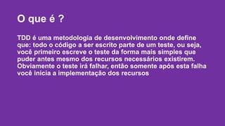 O que é ? 
TDD é uma metodologia de desenvolvimento onde define 
que: todo o código a ser escrito parte de um teste, ou seja, 
você primeiro escreve o teste da forma mais simples que 
puder antes mesmo dos recursos necessários existirem. 
Obviamente o teste irá falhar, então somente após esta falha 
você inicia a implementação dos recursos 
 