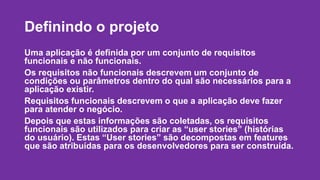 Definindo o projeto 
Uma aplicação é definida por um conjunto de requisitos 
funcionais e não funcionais. 
Os requisitos não funcionais descrevem um conjunto de 
condições ou parâmetros dentro do qual são necessários para a 
aplicação existir. 
Requisitos funcionais descrevem o que a aplicação deve fazer 
para atender o negócio. 
Depois que estas informações são coletadas, os requisitos 
funcionais são utilizados para criar as “user stories” (histórias 
do usuário). Estas “User stories” são decompostas em features 
que são atribuídas para os desenvolvedores para ser construída. 
 