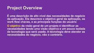Project Overview 
É uma descrição de alto nível das necessidades de negócio 
da aplicação. Ela descreve o objetivo geral da aplicação, os 
work flow chaves, e as principais funções do usuário 
O objetivo da visão geral de um projeto é identificar as 
necessidades tendo uma visão objetiva e um pouco isolada 
da tecnologia que será usada. A tecnologia deve atender as 
necessidades do negócio, não o contrário. 
 