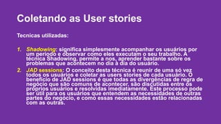 Coletando as User stories 
Tecnicas utilizadas: 
1. Shadowing: significa simplesmente acompanhar os usuários por 
um período e observar como eles executam o seu trabalho. A 
técnica Shadowing, permite a nos, aprender bastante sobre os 
problemas que acontecem no dia à dia do usuário. 
2. JAD sessions: O conceito desta técnica é reunir de uma só vez 
todos os usuários e coletar as users stories de cada usuário. O 
benefício de JAD sessions é que todas as divergências de regra de 
negócio que são comuns de acontecer, são discutidas entre os 
próprios usuários e resolvidas imediatamente. Este processo pode 
ser útil para os usuários que entendem as necessidades de outras 
partes do negócio, e como essas necessidades estão relacionadas 
com as outras. 
 
