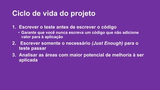 Ciclo de vida do projeto 
1. Escrever o teste antes de escrever o código 
• Garante que você nunca escreva um código que não adicione 
valor para à aplicação 
2. Escrever somente o necessário (Just Enough) para o 
teste passar 
3. Analisar as áreas com maior potencial de melhoria à ser 
aplicada 
 