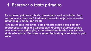 1. Escrever o teste primeiro 
Ao escrever primeiro o teste, o resultado será uma falha. Isso 
porque o seu teste está tentando instanciar objetos e executar 
métodos que ainda não existe. 
Para quem está iniciando, esta primeira etapa pode parecer 
desnecessária, mas ela garante que você não escreva código 
sem valor para aplicação, e que a funcionalidade a ser testada 
ainda não exista. Por isso, a importância de que você inicie pelo 
teste. 
 