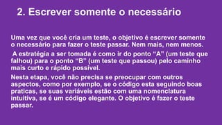 2. Escrever somente o necessário 
Uma vez que você cria um teste, o objetivo é escrever somente 
o necessário para fazer o teste passar. Nem mais, nem menos. 
A estratégia a ser tomada é como ir do ponto “A” (um teste que 
falhou) para o ponto “B” (um teste que passou) pelo caminho 
mais curto e rápido possível. 
Nesta etapa, você não precisa se preocupar com outros 
aspectos, como por exemplo, se o código esta seguindo boas 
praticas, se suas variáveis estão com uma nomenclatura 
intuitiva, se é um código elegante. O objetivo é fazer o teste 
passar. 
 