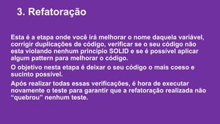 3. Refatoração 
Esta é a etapa onde você irá melhorar o nome daquela variável, 
corrigir duplicações de código, verificar se o seu código não 
esta violando nenhum principio SOLID e se é possível aplicar 
algum pattern para melhorar o código. 
O objetivo nesta etapa é deixar o seu código o mais coeso e 
sucinto possível. 
Após realizar todas essas verificações, é hora de executar 
novamente o teste para garantir que a refatoração realizada não 
“quebrou” nenhum teste. 
 
