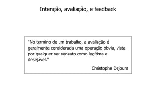 Intenção, avaliação, e feedback




“No término de um trabalho, a avaliação é
geralmente considerada uma operação óbvia, vista
por qualquer ser sensato como legítima e
desejável.”
                               Christophe Dejours
 