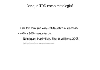 Por que TDD como metologia?




• TDD faz com que você reflita sobre o processo.
• 40% a 90% menos erros.
    Nagappan, Maximilien, Bhat e Williams. 2008.
    http://research.microsoft.com/en-us/groups/ese/nagappan_tdd.pdf
 