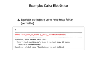Exemplo: Caixa Eletrônico



    2. Executar os testes e ver o novo teste falhar
       (vermelho)

E
======================================================================
ERROR: test_draw_10_bucks (__main__.CashMachineTests)
----------------------------------------------------------------------
Traceback (most recent call last):
    File "./cash_machine.py", line 6, in test_draw_10_bucks
     machine = CashMachine()
NameError: global name 'CashMachine' is not defined
 
