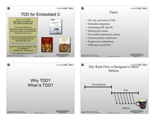 Topics
                                    TDD for Embedded C
                    Talk to us on Twitter
                http://twitter.com/jwgrenning
                                                                                                                                                                                       •    The why and what of TDD
                http://twitter.com/basvodde                                                                                                                                            •    Embedded adaptation
               Find us on linkedin.com                                                                                                                                                 •    Abstracting HW and OS
       http://www.linkedin.com/in/jwgrenning
       http://www.linkedin.com/in/basvodde                                                                                                                                             •    Mocking the silicon
               Remind us how we met.
                                                                                                                                                                                       •    Test-double substitution options
         http://www.renaissancesoftware.net
           http:// www.jamesgrenning.com                                   Scaling Lean & Agile
                                                                                                                               Practices for
                                                                                                                           Scaling Lean & Agile
                                                                                                                                                                                       •    Function pointer substitution
                                                                              Development                                     Development
                 http://www.odd-e.com                                        Thinking and Organizational Tools
                                                                                   for Large-Scale Scrum

                                                                                      Craig Larman
                                                                                       Bas Vodde
                                                                                                                            Large, Multisite, and Offshore Products
                                                                                                                                   with Large-Scale Scrum

                                                                                                                                        Craig Larman
                                                                                                                                         Bas Vodde
                                                                                                                                                                                       •    Preprocessor substitution
                                                                                                                                                                                       •    TDD next to an RTOS
       Come to a full version of James’ TDD
                for Embedded C
          October 2012. Phoenix, AZ

                                                                                                                   www.renaissancesoftware.net                                                                                                                          www.renaissancesoftware.net
Copyright © 2008-2012 James W. Grenning                                                                          james@renaissancesoftware.net                        1   Copyright © 2008-2012 James W. Grenning                                                     james@renaissancesoftware.net   2
All Rights Reserved. For use by training attendees.     Agile 2012, Grapevine, TX                                       basv@odd-e.com                                    All Rights Reserved. For use by training attendees.   Agile 2012, Grapevine, TX                    basv@odd-e.com




                                                                                                                                                                                             This Work Flow is Designed to Allow
                                                                                                                                                                                                          Defects


                                                       Why TDD?
                                                      What is TDD?                                                                                                                                     Development

                                                                                                                                                                                                                                                             Test




                                                                                                                                                                                                                                                            Defects
                                                                                                                   www.renaissancesoftware.net                                                                                                                          www.renaissancesoftware.net
Copyright © 2008-2012 James W. Grenning                                                                          james@renaissancesoftware.net                        3   Copyright © 2008-2012 James W. Grenning                                                     james@renaissancesoftware.net   4
All Rights Reserved. For use by training attendees.     Agile 2012, Grapevine, TX                                       basv@odd-e.com                                    All Rights Reserved. For use by training attendees.   Agile 2012, Grapevine, TX                    basv@odd-e.com
 