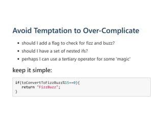 Avoid Temptation to Over‐Complicate
should I add a flag to check for fizz and buzz?
should I have a set of nested ifs?
perhaps I can use a tertiary operator for some 'magic'
keep it simple:
if(toConvertToFizzBuzz%15==0){
   return "FizzBuzz";
}
 