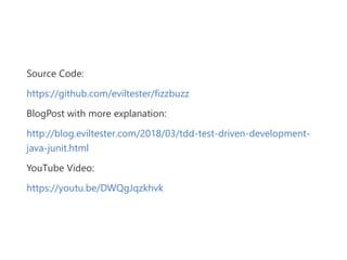 Source Code:
https://github.com/eviltester/fizzbuzz
BlogPost with more explanation:
http://blog.eviltester.com/2018/03/tdd‐test‐driven‐development‐
java‐junit.html
YouTube Video:
https://youtu.be/DWQgJqzkhvk
 