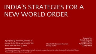 This discussion document can be cited as “Anirudh Kanisetti, Anupam Manur et al, India’s Strategies for a New World Order,
Takshashila Discussion Document, 2018-01”.
INDIA’S STRATEGIES FOR A
NEW WORLD ORDER
A portfolio of initiatives for India to
prosper in the likely scenarios for the
world over the next 25 years
A Takshashila Discussion Document
January, 2018-01
​Prepared by:
Anirudh Kanisetti
​Anupam Manur
​Pranay Kotasthane
​Akshay Alladi
 