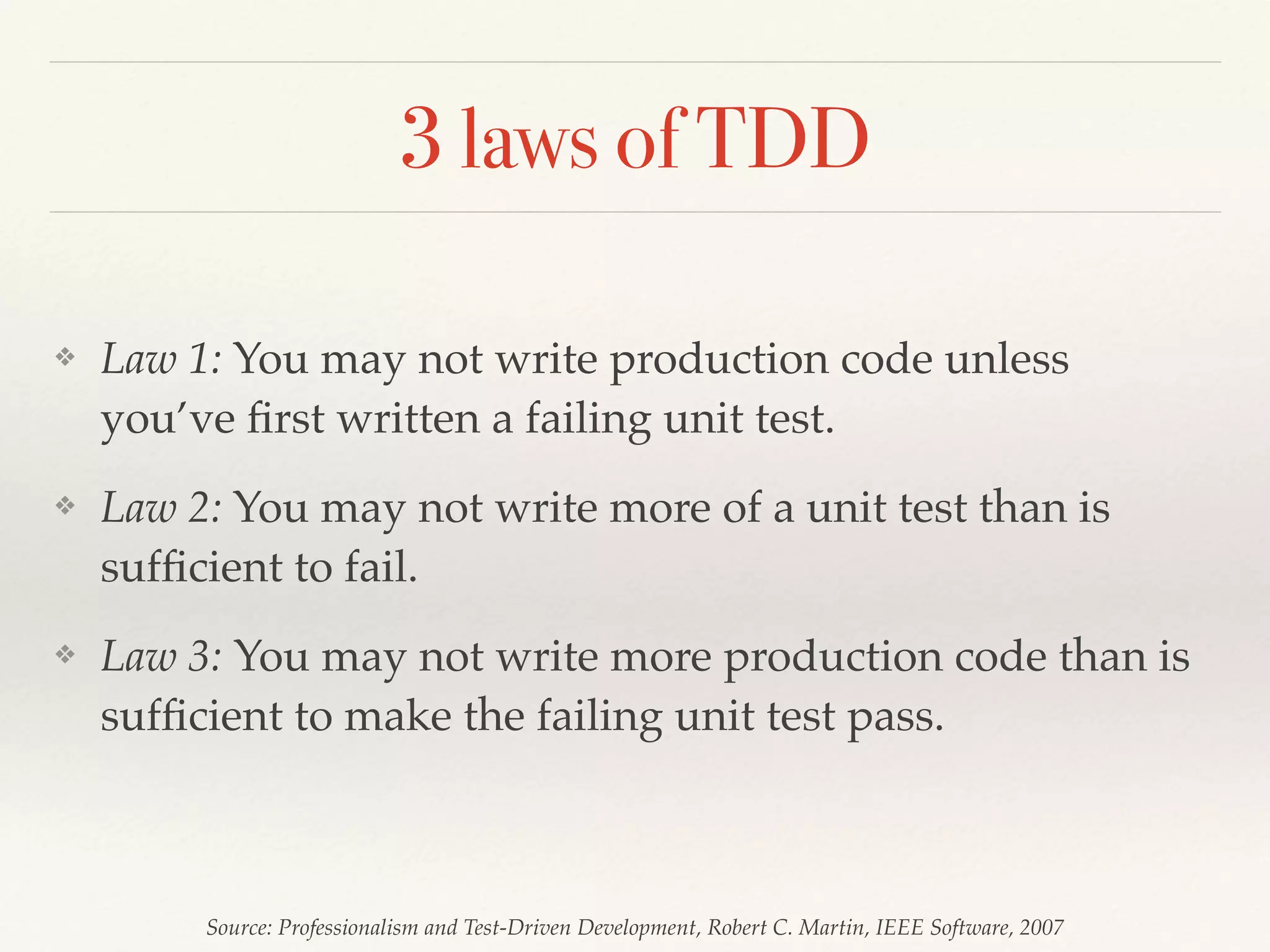 3 laws of TDD
❖ Law 1: You may not write production code unless
you’ve ﬁrst written a failing unit test.
❖ Law 2: You may not write more of a unit test than is
sufﬁcient to fail.
❖ Law 3: You may not write more production code than is
sufﬁcient to make the failing unit test pass.
Source: Professionalism and Test-Driven Development, Robert C. Martin, IEEE Software, 2007
 