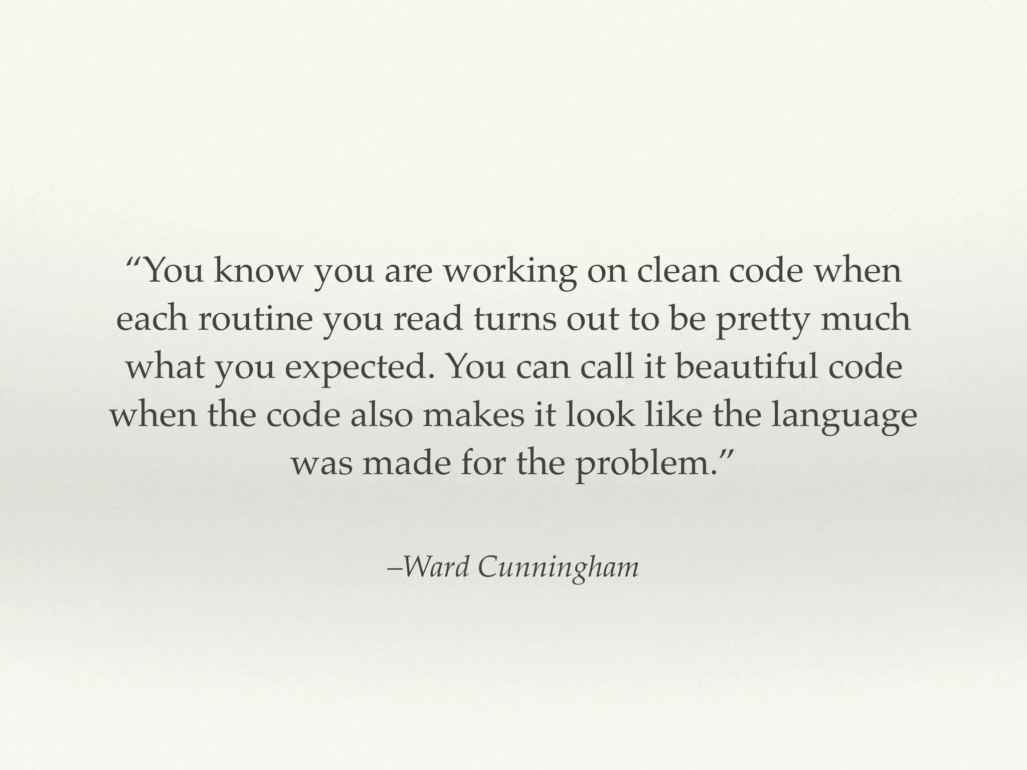 –Ward Cunningham
“You know you are working on clean code when
each routine you read turns out to be pretty much
what you expected. You can call it beautiful code
when the code also makes it look like the language
was made for the problem.”
 