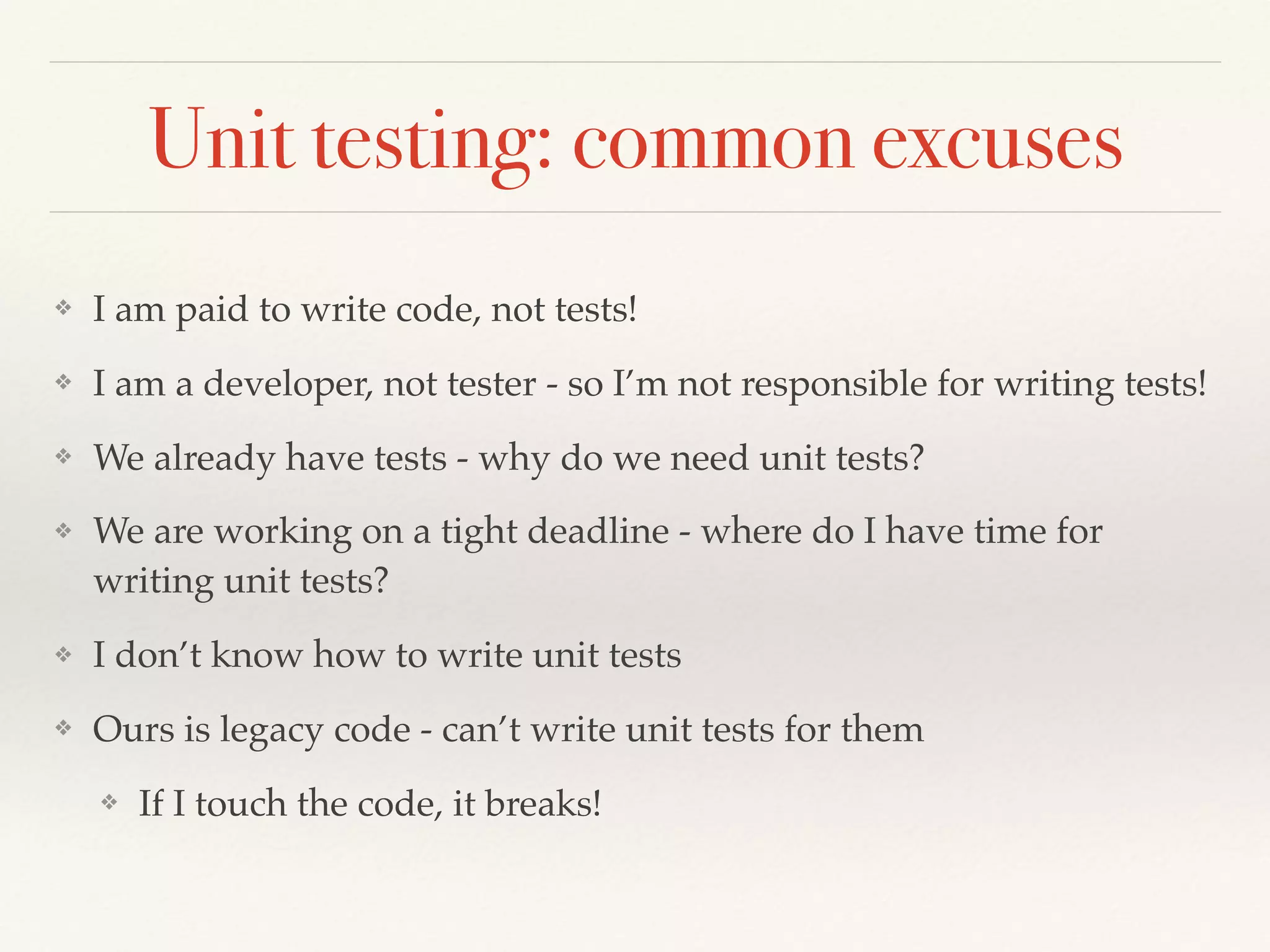 Unit testing: common excuses
❖ I am paid to write code, not tests!
❖ I am a developer, not tester - so I’m not responsible for writing tests!
❖ We already have tests - why do we need unit tests?
❖ We are working on a tight deadline - where do I have time for
writing unit tests?
❖ I don’t know how to write unit tests
❖ Ours is legacy code - can’t write unit tests for them
❖ If I touch the code, it breaks!
 