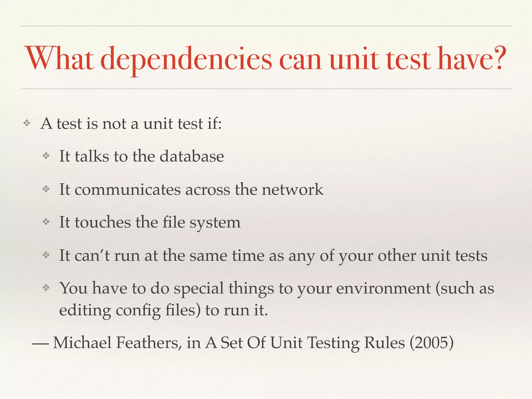 What dependencies can unit test have?
❖ A test is not a unit test if:
❖ It talks to the database
❖ It communicates across the network
❖ It touches the ﬁle system
❖ It can’t run at the same time as any of your other unit tests
❖ You have to do special things to your environment (such as
editing conﬁg ﬁles) to run it.
— Michael Feathers, in A Set Of Unit Testing Rules (2005)
 