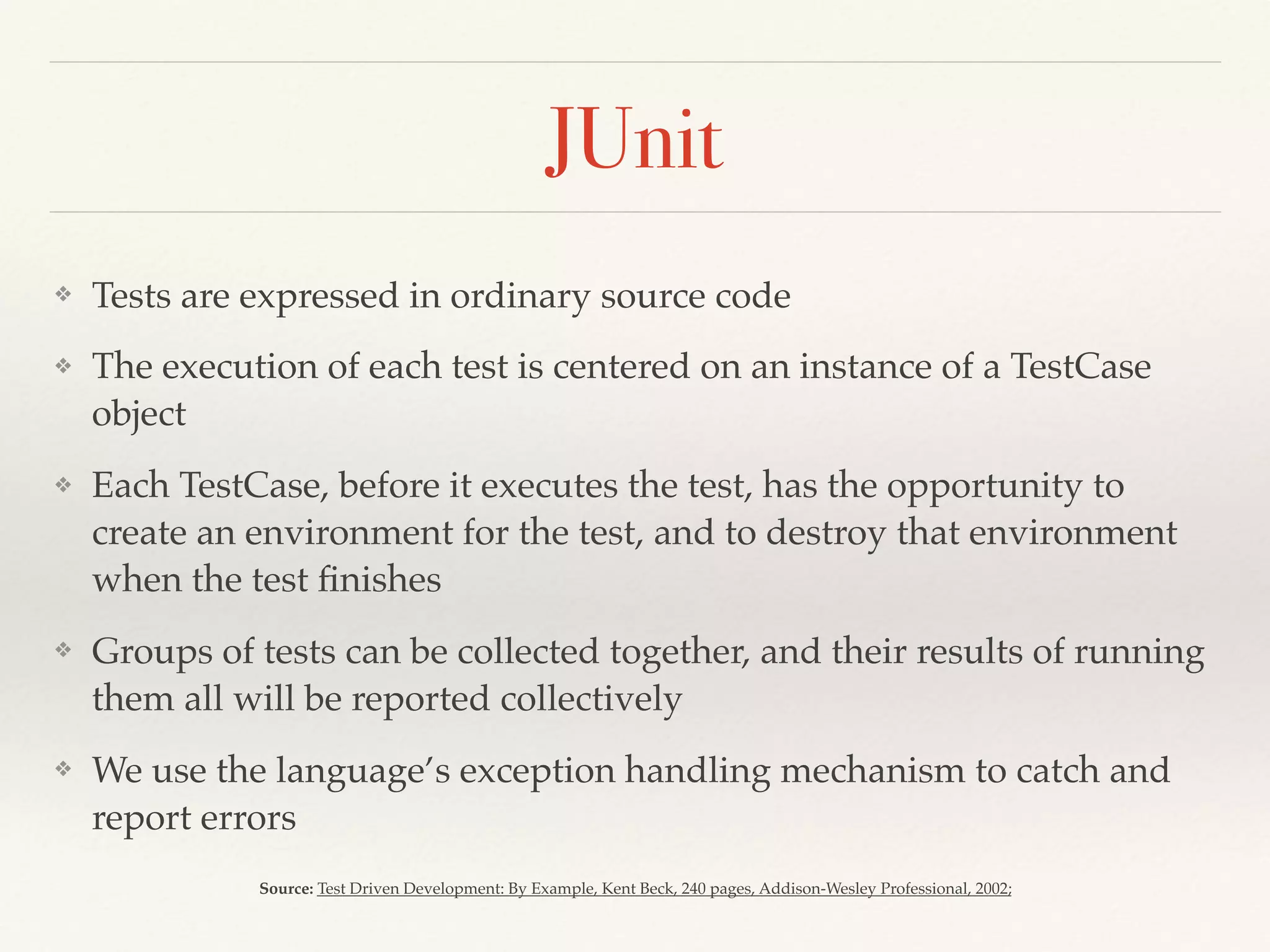 JUnit
❖ Tests are expressed in ordinary source code
❖ The execution of each test is centered on an instance of a TestCase
object
❖ Each TestCase, before it executes the test, has the opportunity to
create an environment for the test, and to destroy that environment
when the test ﬁnishes
❖ Groups of tests can be collected together, and their results of running
them all will be reported collectively
❖ We use the language’s exception handling mechanism to catch and
report errors
Source: Test Driven Development: By Example, Kent Beck, 240 pages, Addison-Wesley Professional, 2002;
 