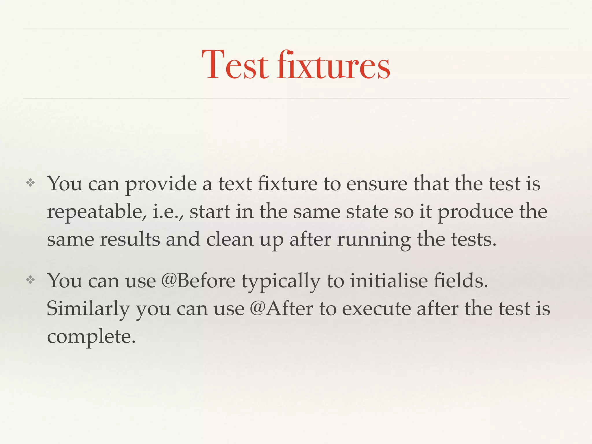 Test fixtures
❖ You can provide a text ﬁxture to ensure that the test is
repeatable, i.e., start in the same state so it produce the
same results and clean up after running the tests.
❖ You can use @Before typically to initialise ﬁelds.
Similarly you can use @After to execute after the test is
complete.
 