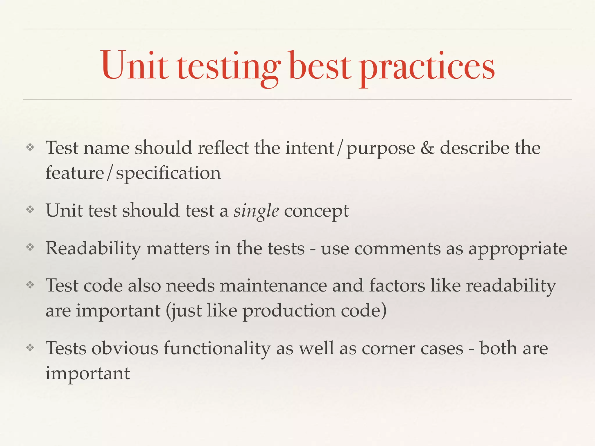Unit testing best practices
❖ Test name should reﬂect the intent/purpose & describe the
feature/speciﬁcation
❖ Unit test should test a single concept
❖ Readability matters in the tests - use comments as appropriate
❖ Test code also needs maintenance and factors like readability
are important (just like production code)
❖ Tests obvious functionality as well as corner cases - both are
important
 
