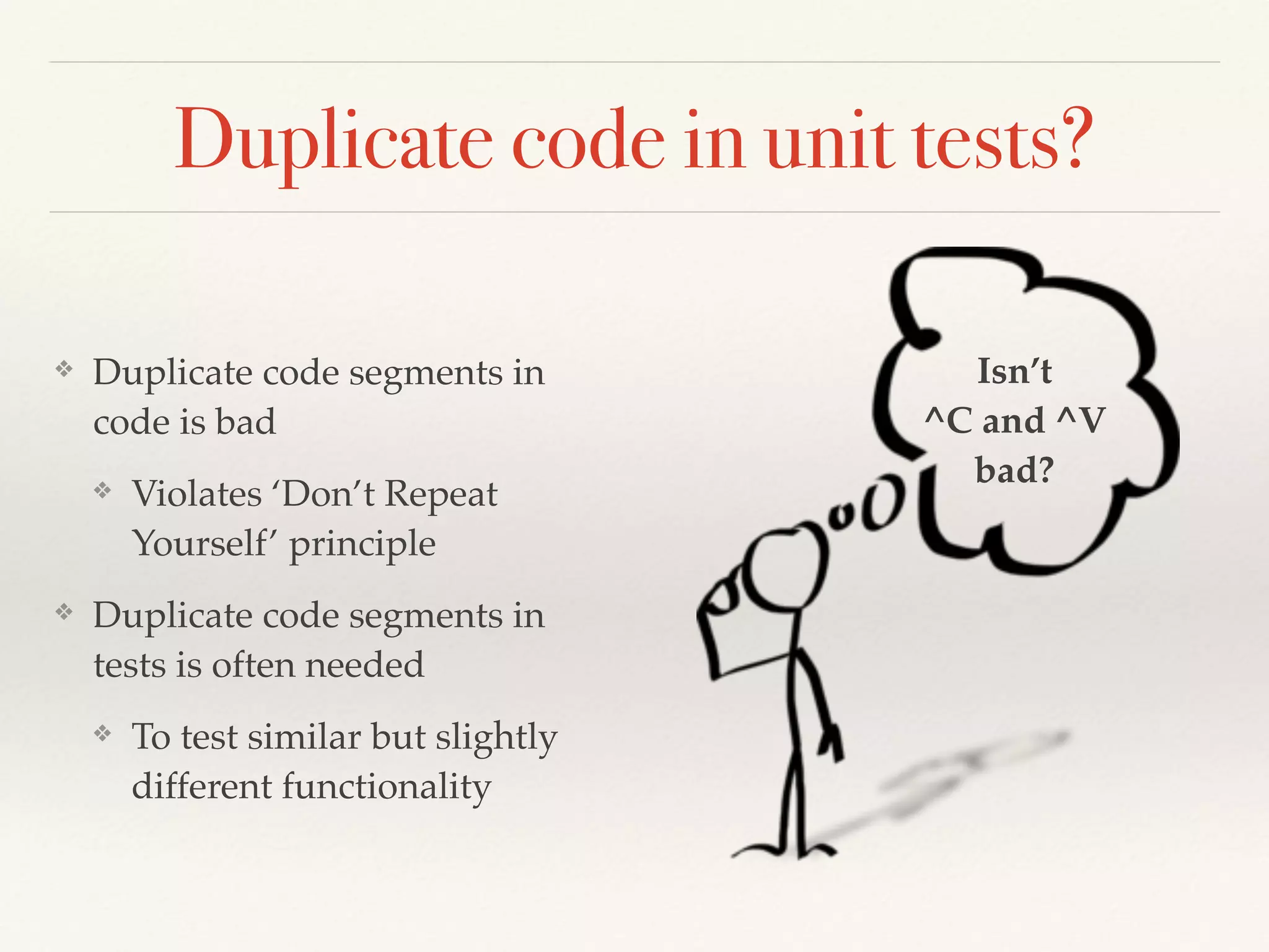 Duplicate code in unit tests?
❖ Duplicate code segments in
code is bad
❖ Violates ‘Don’t Repeat
Yourself’ principle
❖ Duplicate code segments in
tests is often needed
❖ To test similar but slightly
different functionality
Isn’t
^C and ^V
bad?
 