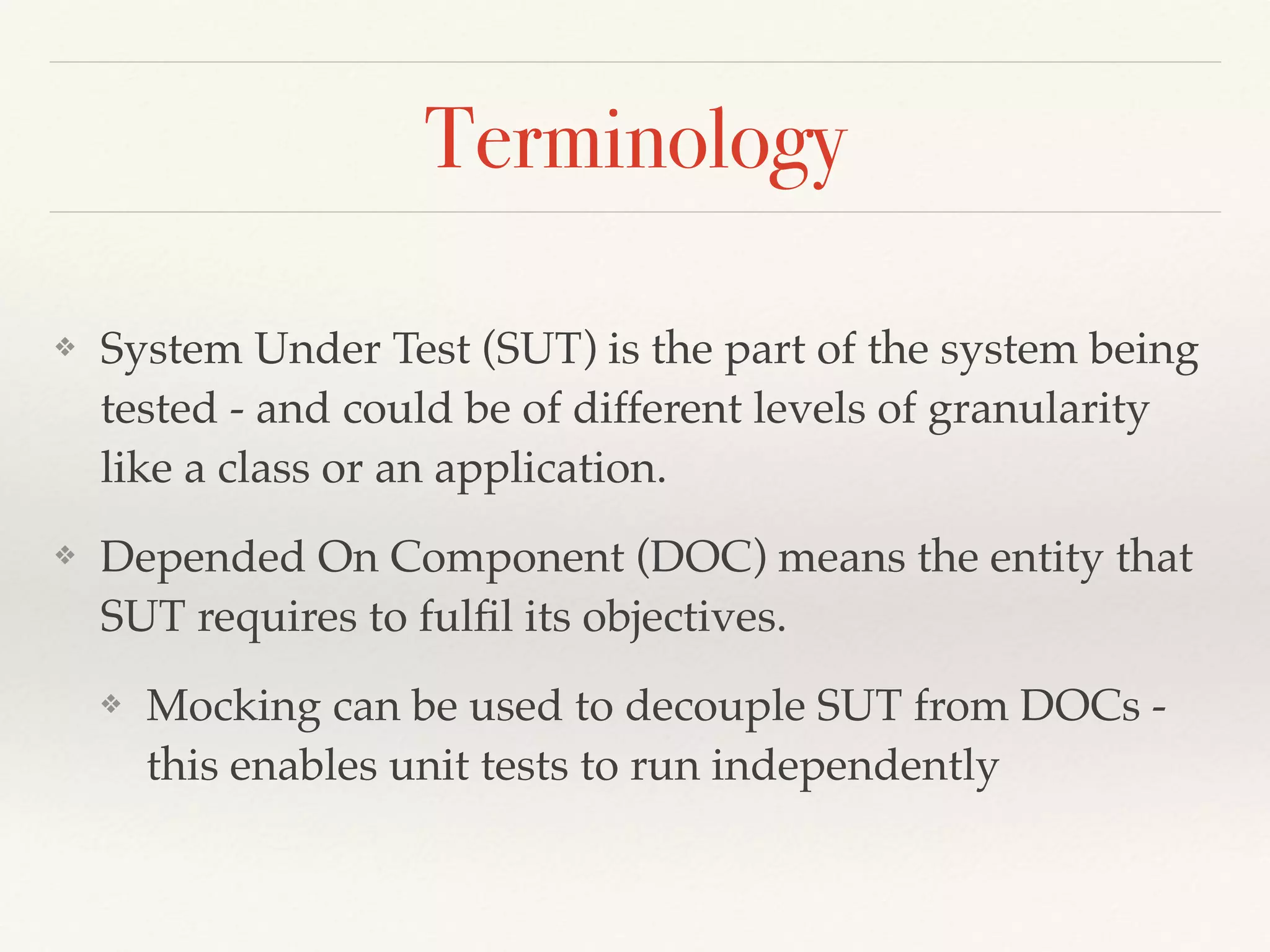 Terminology
❖ System Under Test (SUT) is the part of the system being
tested - and could be of different levels of granularity
like a class or an application.
❖ Depended On Component (DOC) means the entity that
SUT requires to fulﬁl its objectives.
❖ Mocking can be used to decouple SUT from DOCs -
this enables unit tests to run independently
 