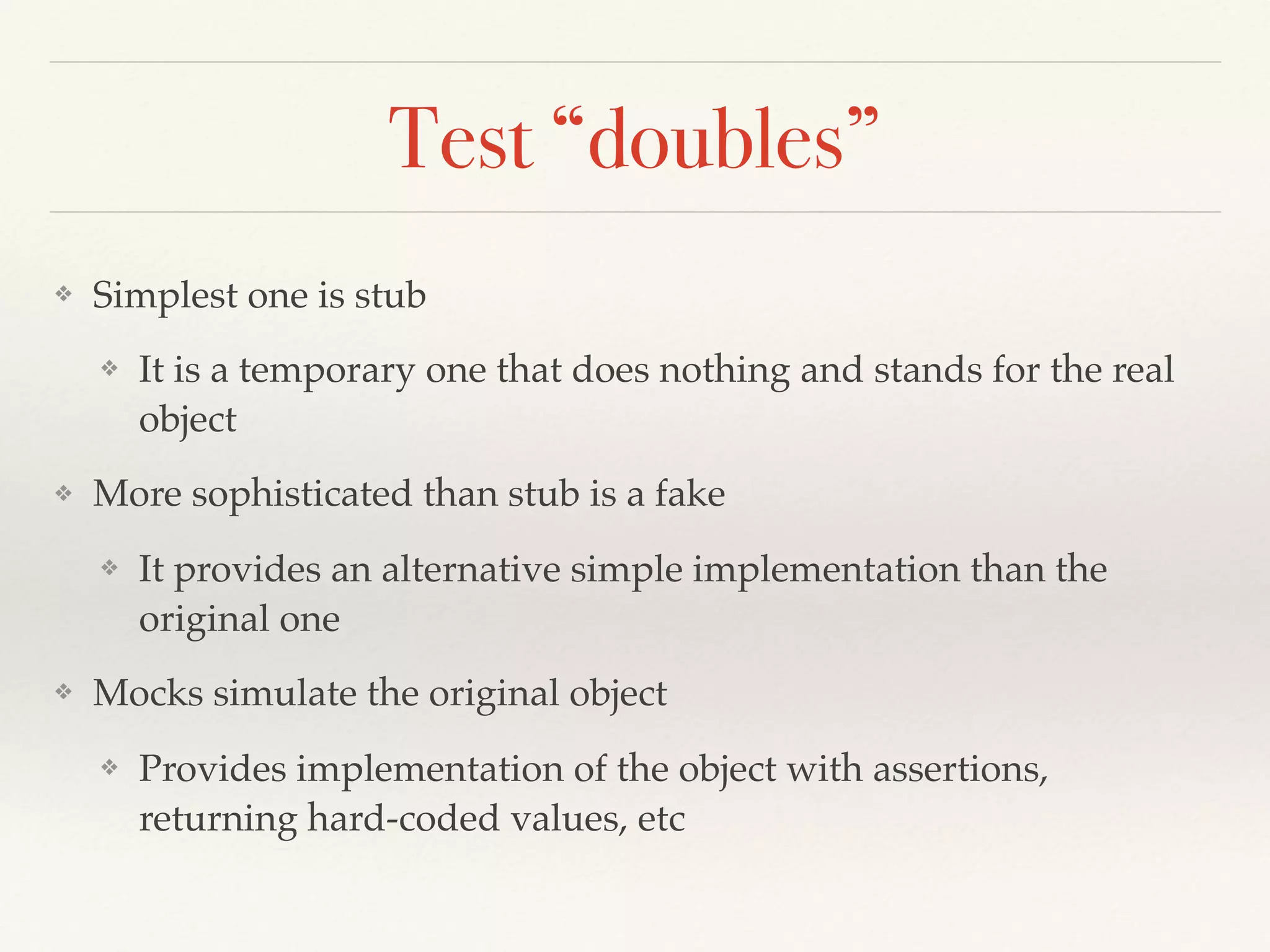 Test “doubles”
❖ Simplest one is stub
❖ It is a temporary one that does nothing and stands for the real
object
❖ More sophisticated than stub is a fake
❖ It provides an alternative simple implementation than the
original one
❖ Mocks simulate the original object
❖ Provides implementation of the object with assertions,
returning hard-coded values, etc
 