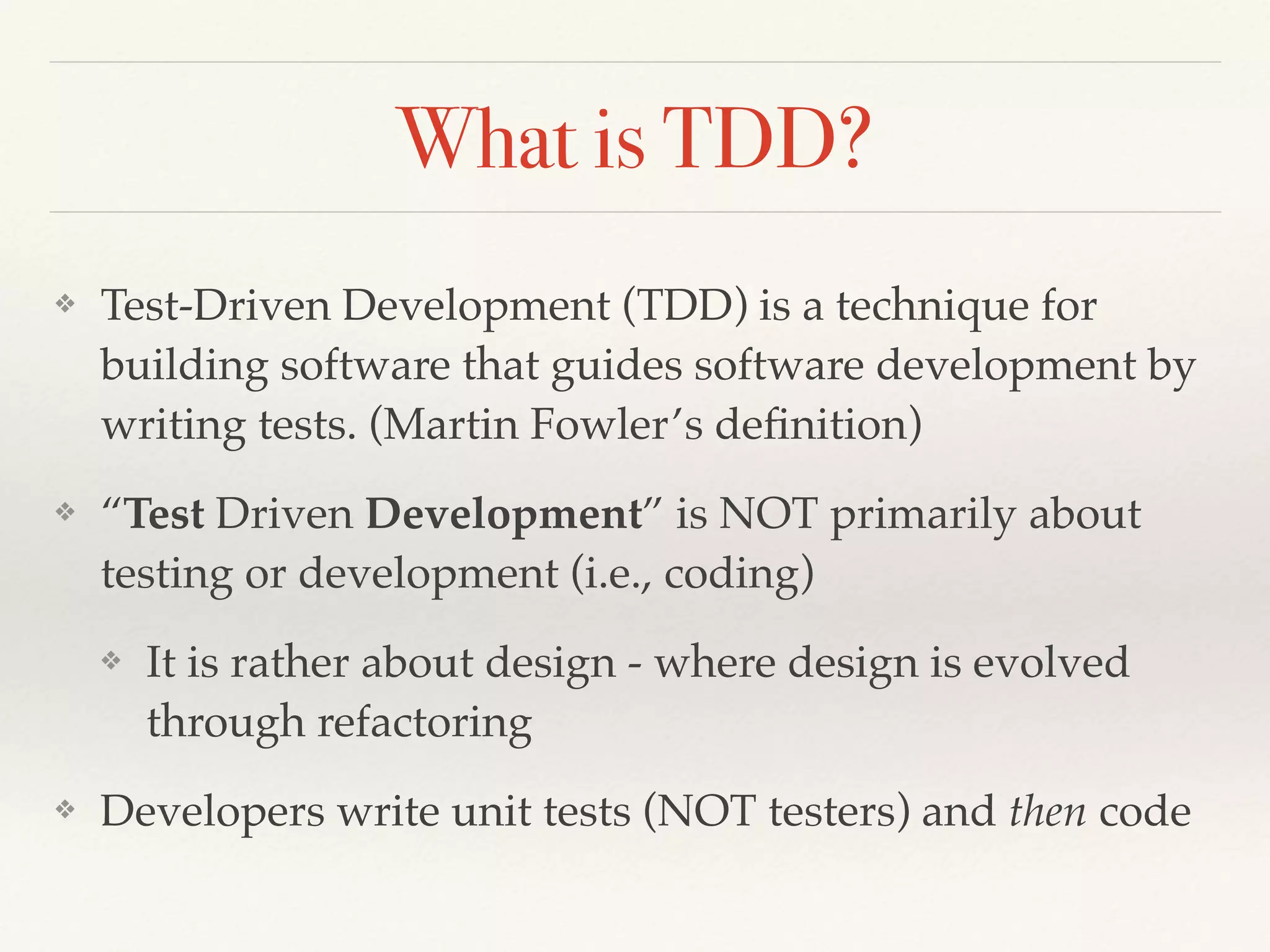 What is TDD?
❖ Test-Driven Development (TDD) is a technique for
building software that guides software development by
writing tests. (Martin Fowler’s deﬁnition)
❖ “Test Driven Development” is NOT primarily about
testing or development (i.e., coding)
❖ It is rather about design - where design is evolved
through refactoring
❖ Developers write unit tests (NOT testers) and then code
 