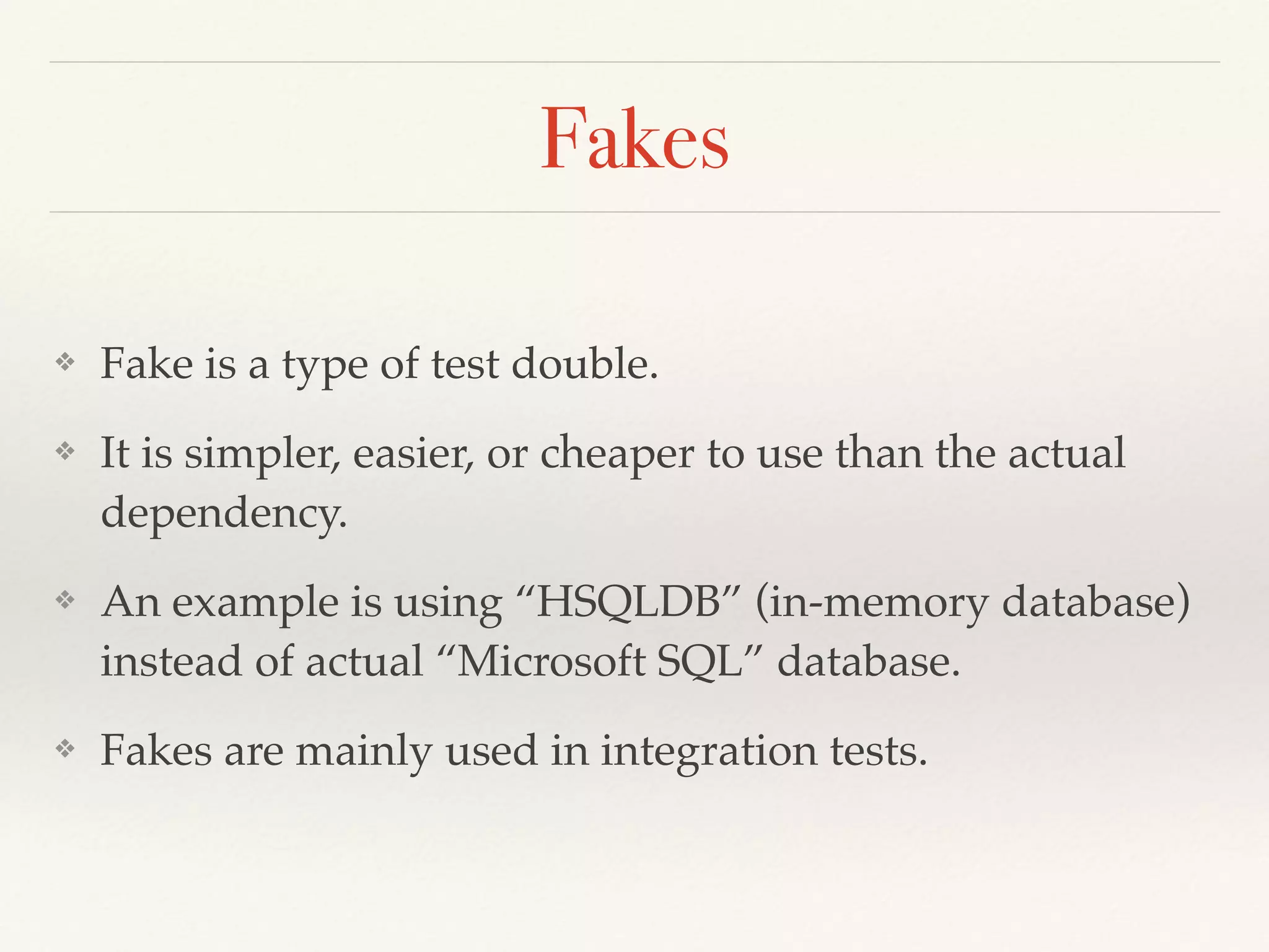Fakes
❖ Fake is a type of test double.
❖ It is simpler, easier, or cheaper to use than the actual
dependency.
❖ An example is using “HSQLDB” (in-memory database)
instead of actual “Microsoft SQL” database.
❖ Fakes are mainly used in integration tests.
 