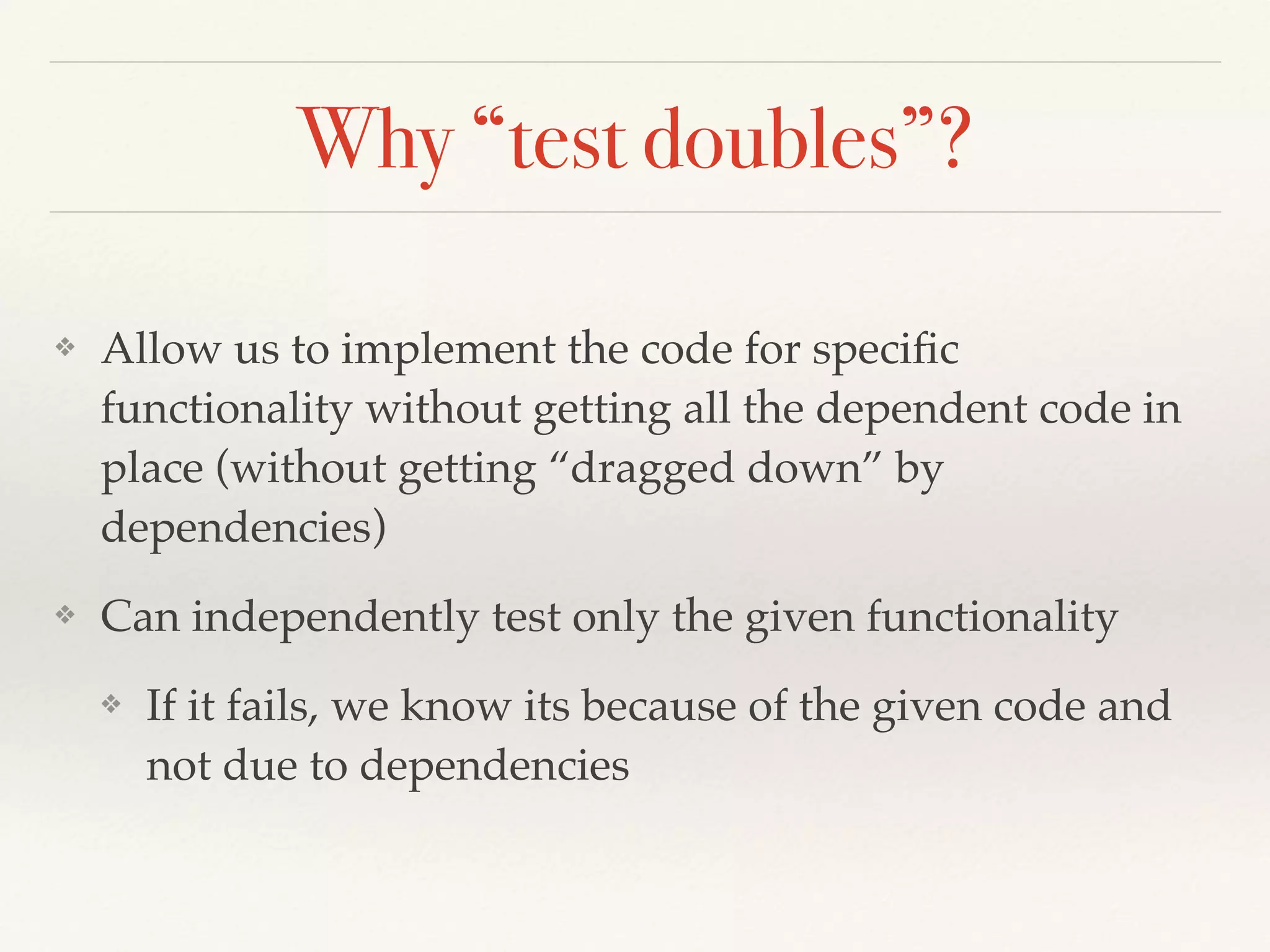 Why “test doubles”?
❖ Allow us to implement the code for speciﬁc
functionality without getting all the dependent code in
place (without getting “dragged down” by
dependencies)
❖ Can independently test only the given functionality
❖ If it fails, we know its because of the given code and
not due to dependencies
 