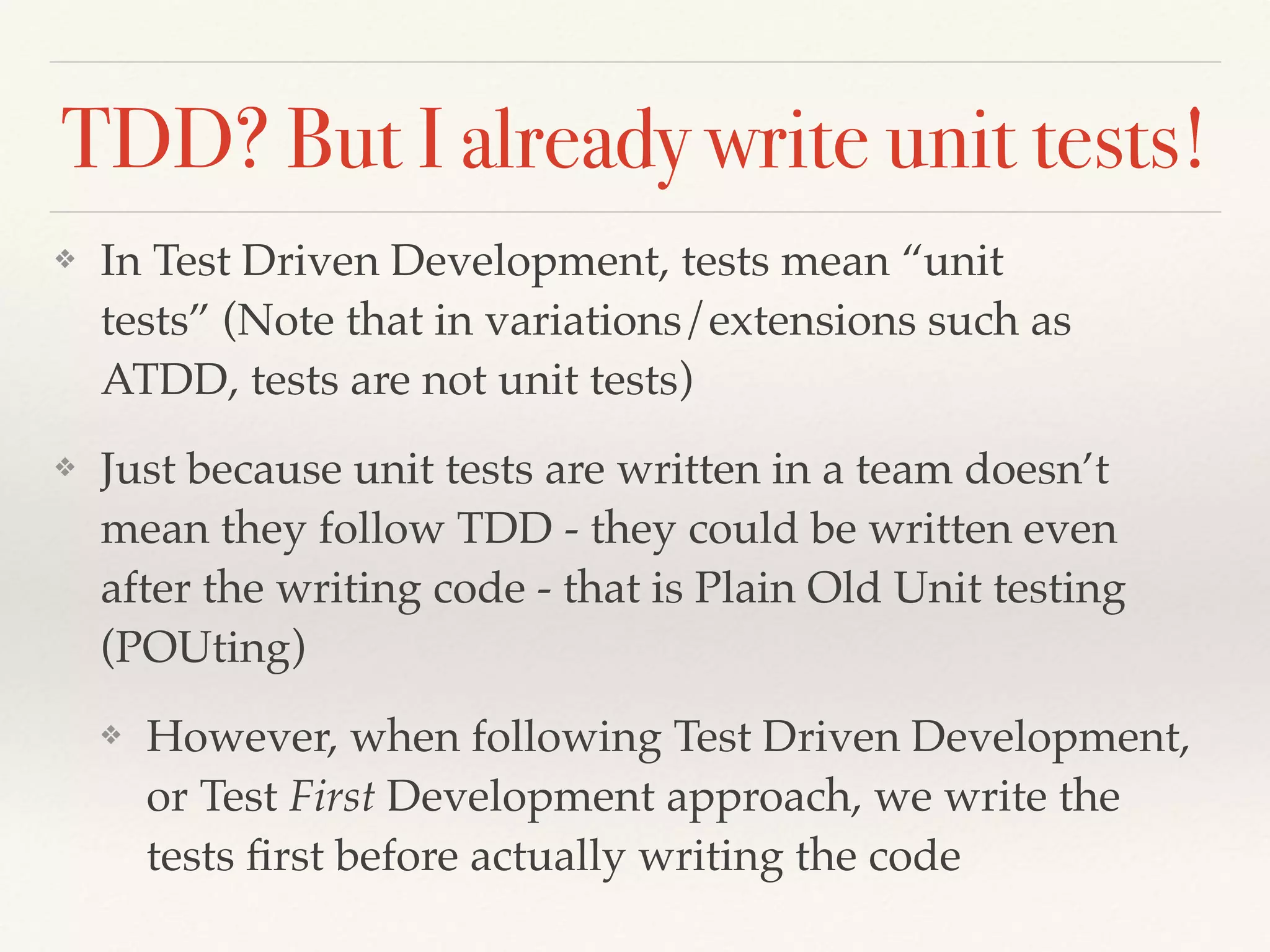 TDD? But I already write unit tests!
❖ In Test Driven Development, tests mean “unit
tests” (Note that in variations/extensions such as
ATDD, tests are not unit tests)
❖ Just because unit tests are written in a team doesn’t
mean they follow TDD - they could be written even
after the writing code - that is Plain Old Unit testing
(POUting)
❖ However, when following Test Driven Development,
or Test First Development approach, we write the
tests ﬁrst before actually writing the code
 