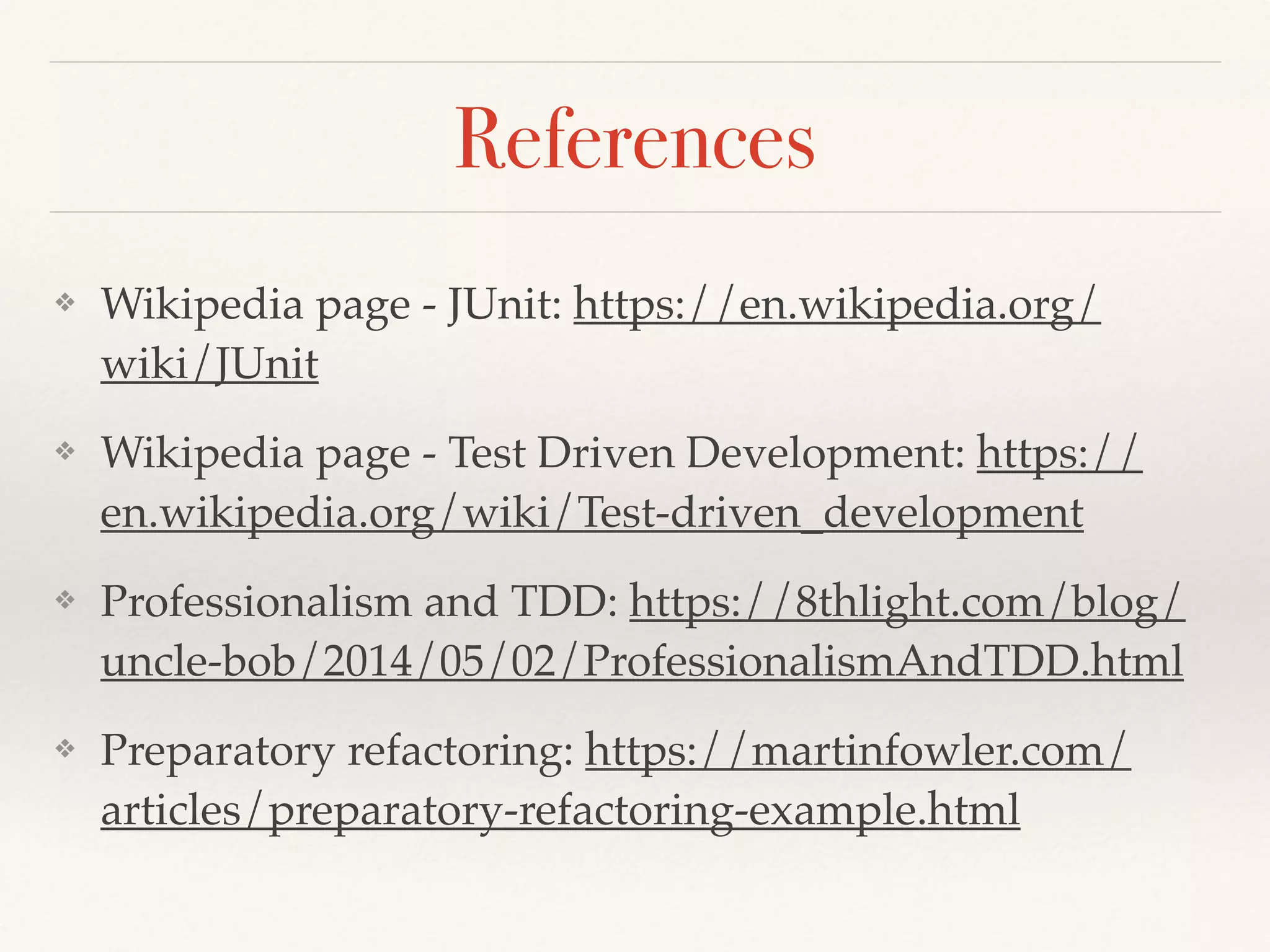 References
❖ Wikipedia page - JUnit: https://en.wikipedia.org/
wiki/JUnit
❖ Wikipedia page - Test Driven Development: https://
en.wikipedia.org/wiki/Test-driven_development
❖ Professionalism and TDD: https://8thlight.com/blog/
uncle-bob/2014/05/02/ProfessionalismAndTDD.html
❖ Preparatory refactoring: https://martinfowler.com/
articles/preparatory-refactoring-example.html
 