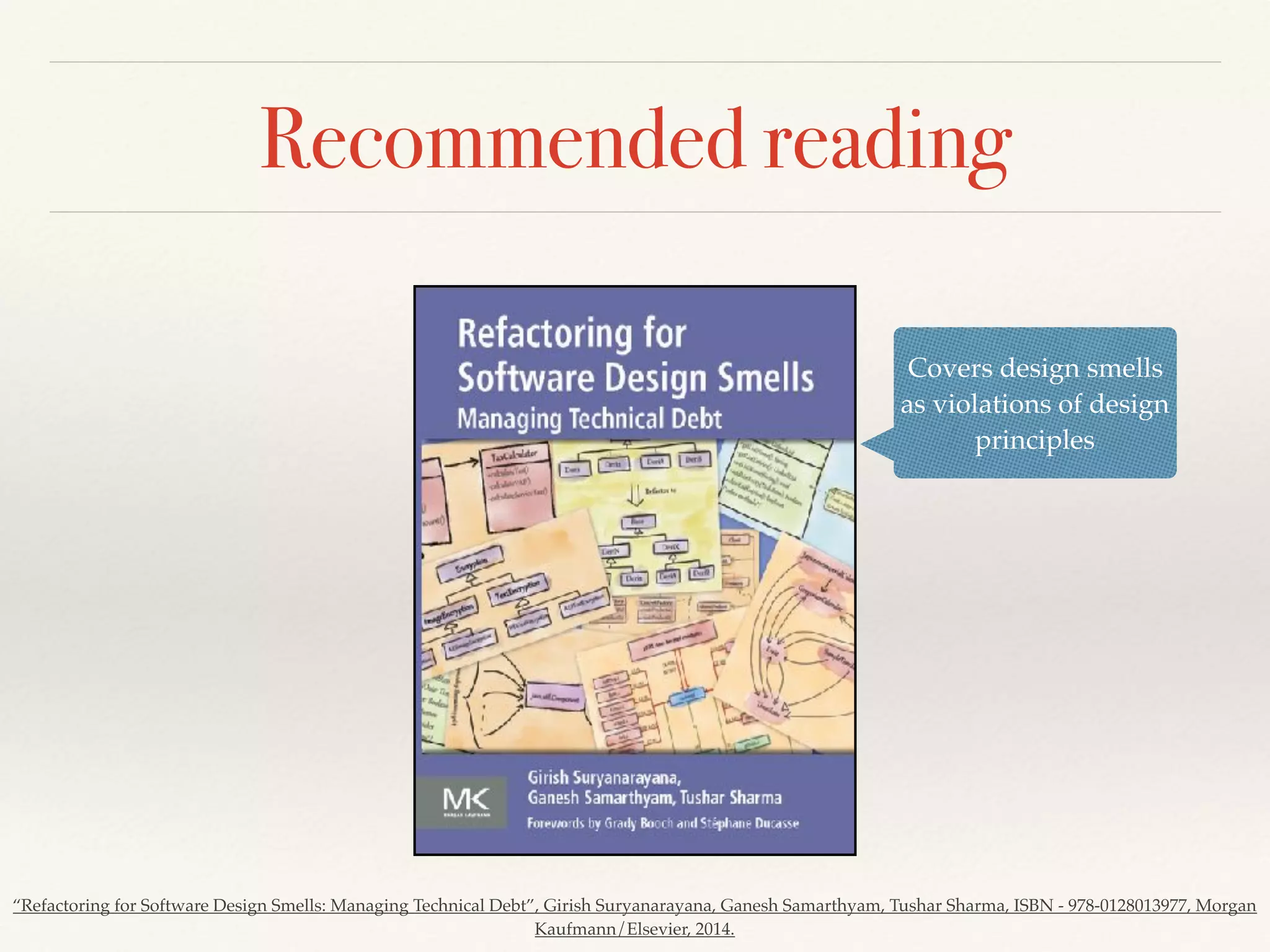 Recommended reading
Covers design smells
as violations of design
principles
“Refactoring for Software Design Smells: Managing Technical Debt”, Girish Suryanarayana, Ganesh Samarthyam, Tushar Sharma, ISBN - 978-0128013977, Morgan
Kaufmann/Elsevier, 2014.
 
