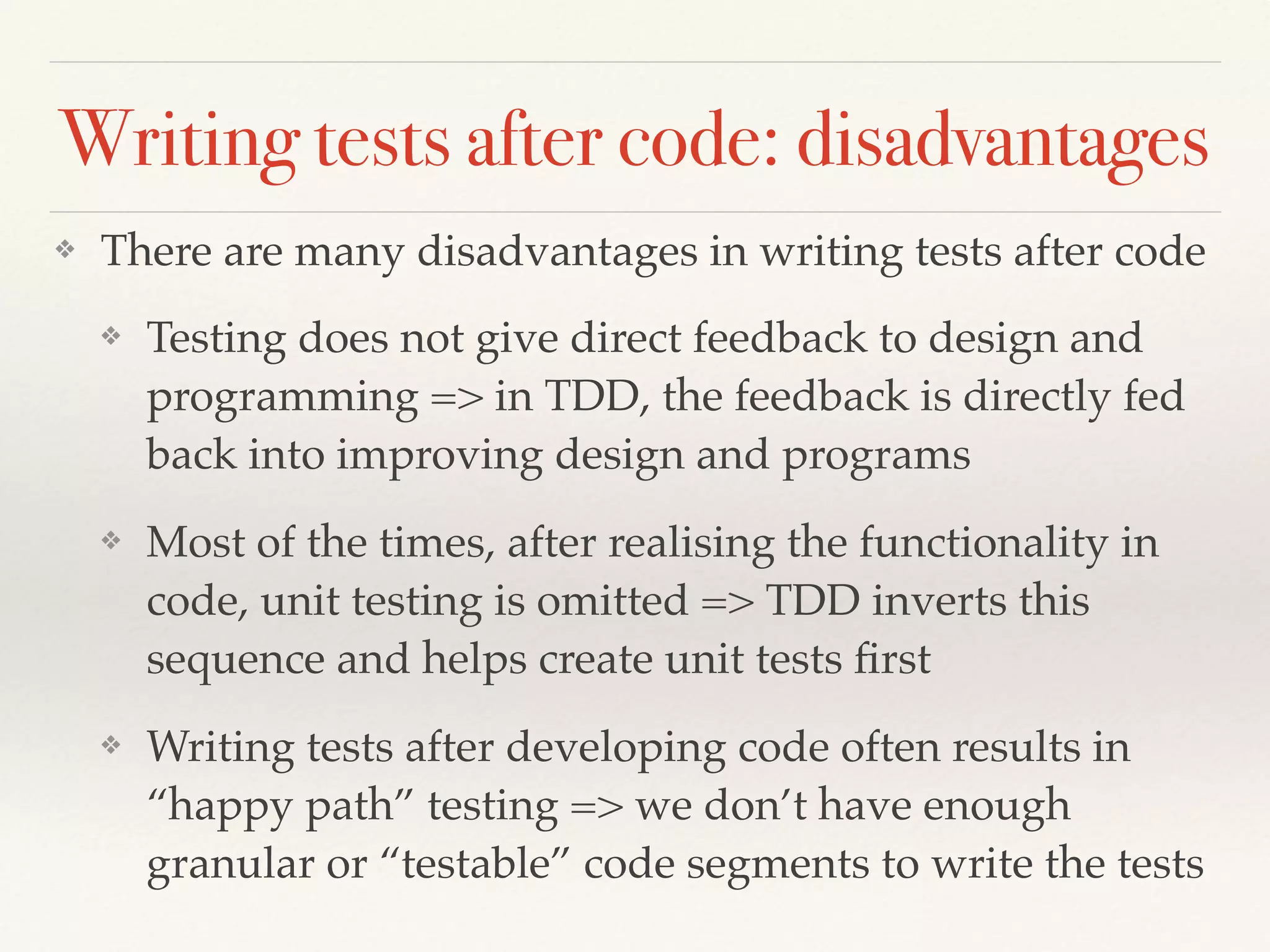 Writing tests after code: disadvantages
❖ There are many disadvantages in writing tests after code
❖ Testing does not give direct feedback to design and
programming => in TDD, the feedback is directly fed
back into improving design and programs
❖ Most of the times, after realising the functionality in
code, unit testing is omitted => TDD inverts this
sequence and helps create unit tests ﬁrst
❖ Writing tests after developing code often results in
“happy path” testing => we don’t have enough
granular or “testable” code segments to write the tests
 