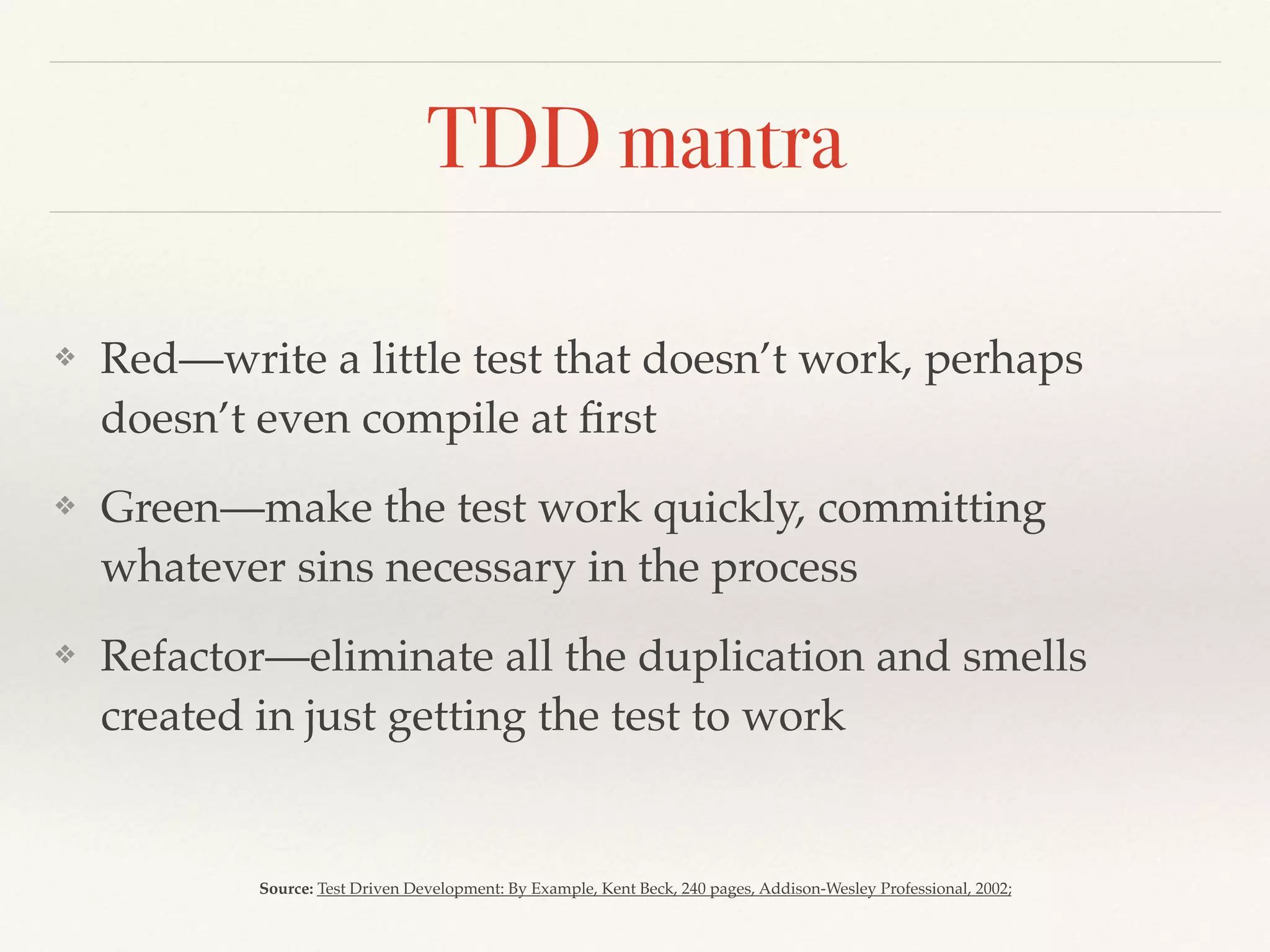 TDD mantra
❖ Red—write a little test that doesn’t work, perhaps
doesn’t even compile at ﬁrst
❖ Green—make the test work quickly, committing
whatever sins necessary in the process
❖ Refactor—eliminate all the duplication and smells
created in just getting the test to work
Source: Test Driven Development: By Example, Kent Beck, 240 pages, Addison-Wesley Professional, 2002;
 