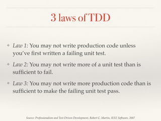 3 laws of TDD
❖ Law 1: You may not write production code unless
you’ve ﬁrst written a failing unit test.
❖ Law 2: You may not write more of a unit test than is
sufﬁcient to fail.
❖ Law 3: You may not write more production code than is
sufﬁcient to make the failing unit test pass.
Source: Professionalism and Test-Driven Development, Robert C. Martin, IEEE Software, 2007
 
