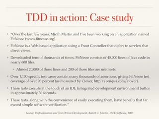 TDD in action: Case study
Source: Professionalism and Test-Driven Development, Robert C. Martin, IEEE Software, 2007
❖ “Over the last few years, Micah Martin and I’ve been working on an application named
FitNesse (www.ﬁtnesse.org).
❖ FitNesse is a Web-based application using a Front Controller that defers to servlets that
direct views.
❖ Downloaded tens of thousands of times, FitNesse consists of 45,000 lines of Java code in
nearly 600 ﬁles.
❖ Almost 20,000 of those lines and 200 of those ﬁles are unit tests.
❖ Over 1,100 speciﬁc test cases contain many thousands of assertions, giving FitNesse test
coverage of over 90 percent (as measured by Clover, http://cenqua.com/clover).
❖ These tests execute at the touch of an IDE (integrated development environment) button
in approximately 30 seconds.
❖ These tests, along with the convenience of easily executing them, have beneﬁts that far
exceed simple software veriﬁcation.”
 