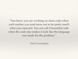 –Ward Cunningham
“You know you are working on clean code when
each routine you read turns out to be pretty much
what you expected. You can call it beautiful code
when the code also makes it look like the language
was made for the problem.”
 