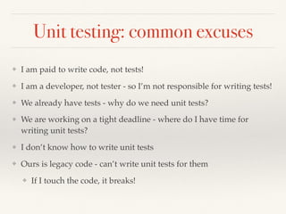 Unit testing: common excuses
❖ I am paid to write code, not tests!
❖ I am a developer, not tester - so I’m not responsible for writing tests!
❖ We already have tests - why do we need unit tests?
❖ We are working on a tight deadline - where do I have time for
writing unit tests?
❖ I don’t know how to write unit tests
❖ Ours is legacy code - can’t write unit tests for them
❖ If I touch the code, it breaks!
 