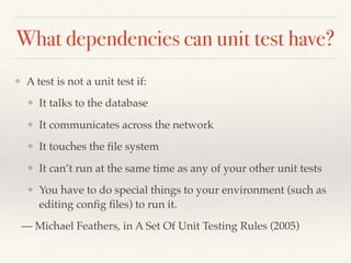 What dependencies can unit test have?
❖ A test is not a unit test if:
❖ It talks to the database
❖ It communicates across the network
❖ It touches the ﬁle system
❖ It can’t run at the same time as any of your other unit tests
❖ You have to do special things to your environment (such as
editing conﬁg ﬁles) to run it.
— Michael Feathers, in A Set Of Unit Testing Rules (2005)
 