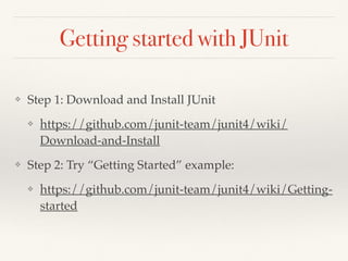 Getting started with JUnit
❖ Step 1: Download and Install JUnit
❖ https://github.com/junit-team/junit4/wiki/
Download-and-Install
❖ Step 2: Try “Getting Started” example:
❖ https://github.com/junit-team/junit4/wiki/Getting-
started
 