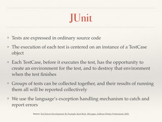 JUnit
❖ Tests are expressed in ordinary source code
❖ The execution of each test is centered on an instance of a TestCase
object
❖ Each TestCase, before it executes the test, has the opportunity to
create an environment for the test, and to destroy that environment
when the test ﬁnishes
❖ Groups of tests can be collected together, and their results of running
them all will be reported collectively
❖ We use the language’s exception handling mechanism to catch and
report errors
Source: Test Driven Development: By Example, Kent Beck, 240 pages, Addison-Wesley Professional, 2002;
 