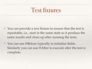 Test fixtures
❖ You can provide a text ﬁxture to ensure that the test is
repeatable, i.e., start in the same state so it produce the
same results and clean up after running the tests.
❖ You can use @Before typically to initialise ﬁelds.
Similarly you can use @After to execute after the test is
complete.
 