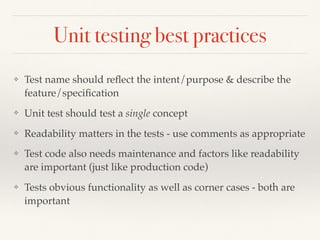 Unit testing best practices
❖ Test name should reﬂect the intent/purpose & describe the
feature/speciﬁcation
❖ Unit test should test a single concept
❖ Readability matters in the tests - use comments as appropriate
❖ Test code also needs maintenance and factors like readability
are important (just like production code)
❖ Tests obvious functionality as well as corner cases - both are
important
 