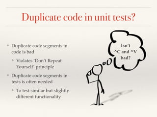 Duplicate code in unit tests?
❖ Duplicate code segments in
code is bad
❖ Violates ‘Don’t Repeat
Yourself’ principle
❖ Duplicate code segments in
tests is often needed
❖ To test similar but slightly
different functionality
Isn’t
^C and ^V
bad?
 