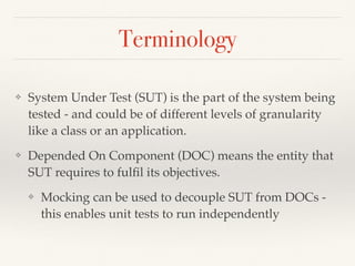 Terminology
❖ System Under Test (SUT) is the part of the system being
tested - and could be of different levels of granularity
like a class or an application.
❖ Depended On Component (DOC) means the entity that
SUT requires to fulﬁl its objectives.
❖ Mocking can be used to decouple SUT from DOCs -
this enables unit tests to run independently
 