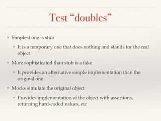 Test “doubles”
❖ Simplest one is stub
❖ It is a temporary one that does nothing and stands for the real
object
❖ More sophisticated than stub is a fake
❖ It provides an alternative simple implementation than the
original one
❖ Mocks simulate the original object
❖ Provides implementation of the object with assertions,
returning hard-coded values, etc
 