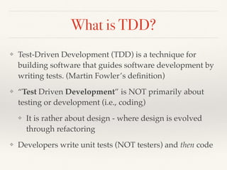 What is TDD?
❖ Test-Driven Development (TDD) is a technique for
building software that guides software development by
writing tests. (Martin Fowler’s deﬁnition)
❖ “Test Driven Development” is NOT primarily about
testing or development (i.e., coding)
❖ It is rather about design - where design is evolved
through refactoring
❖ Developers write unit tests (NOT testers) and then code
 