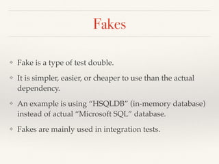 Fakes
❖ Fake is a type of test double.
❖ It is simpler, easier, or cheaper to use than the actual
dependency.
❖ An example is using “HSQLDB” (in-memory database)
instead of actual “Microsoft SQL” database.
❖ Fakes are mainly used in integration tests.
 