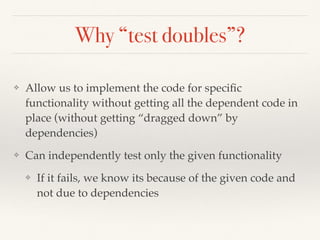 Why “test doubles”?
❖ Allow us to implement the code for speciﬁc
functionality without getting all the dependent code in
place (without getting “dragged down” by
dependencies)
❖ Can independently test only the given functionality
❖ If it fails, we know its because of the given code and
not due to dependencies
 